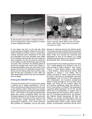 7From Drawing Board to Factory Floor
to Las Vegas and then to the test site. Daily
commuting was not feasible. Workers at first lived in
trailers in Spartan conditions. Later on, surplus Navy
housing structures were transported to the base
and assembled, and more amenities were added
for the residents. By November the new runway had
been completed—the old one could not handle the
A‑12’s weight—but the fuel tank farm was not ready
until early 1962. Until then, the 500,000 gallons of
aircraft fuel needed each month were trucked in.
All essential facilities at the site were ready for the
delivery of the first A-12 scheduled for August 1961.
By the time the testing ended more than four years
later, the site had a population of over 1,800, and
three shuttle flights arrived every day from Burbank
and Las Vegas.
Picking the OXCART Drivers
The pilots who would fly the A-12 also had to satisfy
a rigorous set of “design specifications.” The Air
Force, with advice from Kelly Johnson and CIA, drew
up the selection criteria. Pilots had to be currently
qualified and proficient, with at least 2,000 total flight
hours, 1,000 of them in the latest high-performance
fighter jets; married, emotionally stable, and well
motivated; between 25 and 40 years old; and under
six feet tall and 175 pounds so they could fit in the
A-12’s cramped cockpit. Extensive physical and
psychological screening of Air Force personnel
files produced 16 candidates. CIA put this group
through an intensive security and medical review.
The process was kept so secret that the candidates’
superiors did not know what their subordinates were
doing. Those who survived the screening were
approached to work for the Agency on a highly
classified project involving a very advanced aircraft.
By November 1961, only five had agreed.
A second search and screening produced six more.
The 11 pilots selected to fly missions in the A-12
were Kenneth B. Collins, Ronald J. “Jack” Layton,
Francis J. “Frank” Murray, Walter L. Ray, Russell
J. Scott, William L. Skliar, Dennis B. Sullivan, Mele
Vojvodich Jr., Alonzo J. “Lon” Walter, Jack W.
Weeks, and David P. Young. These pilots—known
as “drivers,” like their U-2 counterparts—were then
“sheepdipped” from Air Force to CIA employment,
with compensation and insurance arrangements
similar to those provided for the U-2 pilots. Scott,
Walter, and Young left the program before the
A-12 became operational. Skliar was attached to
the Air Force portion of OXCART that developed a
supersonic fighter-interceptor, the YF-12A, and did
not fly the A-12 operationally. In addition, Ray W.
Schrecengost flew the two-seat trainer version of
the A-12. Lockheed test pilots were: Jim Eastham,
Bob Gilliland, Darrell Greenamyer, Bill Park, Art
Peterson, Lou Schalk, and Bill Weaver. After the
A‑12 was decommissioned in 1968, the six surviving
operational pilots—Collins, Layton, Murray, Skliar,
Sullivan, and Vojvodich—returned to the Air Force.
To test its radar cross section, a full-size model of
the A‑12 was placed in various positions on a pylon
as radar readings were taken.
CIA’s A-12 “drivers” and managers: (l. to r.) Layton,
Sullivan, Vojvodich, Barrett, Weeks, Collins, Ray, BGen
Ledford, Skliar, Perkins, Holbury, Kelly, and squadron
commander Col. Slater.
 