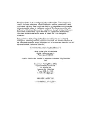 The Center for the Study of Intelligence (CSI) was founded in 1974 in response to
Director of Central Intelligence James Schlesinger’s desire to create within CIA an
organization that could “think through the functions of intelligence and bring the best
intellects available to bear on intelligence problems.” The Center, comprising both
professional historians and experienced practitioners, attempts to document lessons
learned from past activities, explore the needs and expectations of intelligence
consumers, and stimulate serious debate on current and future intelligence
challenges.
To support these efforts, CSI publishes Studies in Intelligence and books and
monographs addressing historical, operational, doctrinal, and theoretical aspects of
the intelligence profession. It also administers the CIA Museum and maintains the CIA
Library’s Historical Intelligence Collection.
Comments and questions may be addressed to:
Center for the Study of Intelligence
Central Intelligence Agency
Washington, DC 20505
Copies of this book are available to requesters outside the US government
from:
Government Printing Office (GPO)
Superintendent of Documents
P.O. Box 391954
Pittsburgh, PA 15250-7954
Phone: (202) 512-1800
E-mail: orders@gpo.gov
ISBN: 978-1-929667-16-1
Second Edition, January 2012
 