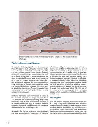 12
Fuels, Lubricants, and Sealants
To operate at design speeds and temperatures,
the A-12 required fuel, lubricants, hydraulic fluids,
and sealants that had not been invented yet. The
fuel tanks, holding almost 11,000 gallons, made up
the largest proportion of the aircraft and would heat
up to about 350 degrees F. At that temperature the
most advanced fuel blends then in use would boil
off or blow up. Instead, a special fuel, called JP-7,
with a low vapor pressure and high flash point had
to be developed; a lighted match would not ignite
it. A liquid chemical that exploded on contact with
air would start the engines. Through the use of heat
exchangers and smart valves, the fuel would also
act as an internal coolant.
Synthetic lubricants were formulated to work at
the extreme temperature range between Mach
3.1 missions and subsonic refueling. They were
practically solid at room temperature and had to
be heated before each flight. A hydraulic fluid that
would not vaporize at high speed but was still usable
at low altitudes was eventually found.
No sealant for the fuel tanks was ever developed
that was simultaneously impervious to chemical
effects caused by the fuel, and elastic enough to
expand and contract as the tanks heated and cooled
and were subjected to large pressure changes.
Consequently the A-12’s tanks leaked, a quirk that
was not detected until the first aircraft was delivered
to the test site and filled with fuel, setting off a
reaction that broke down the sealants. A “leak rate”
of between five and 60 drops per minute, depending
on the source, was considered acceptable. When
the A-12 was about to go off on a test or mission,
it would receive only enough fuel to get airborne.
It would then rendezvous with a KC-135, top off
its tanks, and immediately climb to operating
altitude, which caused the metal to expand and the
leaks to stop.
The Engines
The J58 turbojet engines that would enable the
A‑12 to fly so high and fast were the most persistent
problem. Designed in 1956 for a Navy aviation project
that was canceled, the engines had to undergo major
modifications to turn them into the most powerful air-
breathing propulsion devices ever made. Just one
J58 had to produce as much power as all four of the
Dealing with the extreme temperatures of Mach 3+ flight was the most formidable
challenge.
 