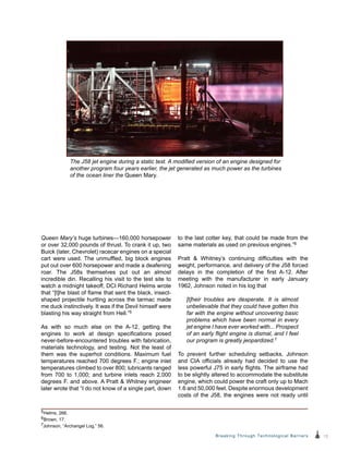13Breaking Through Technological Barriers
Queen Mary’s huge turbines—160,000 horsepower
or over 32,000 pounds of thrust. To crank it up, two
Buick (later, Chevrolet) racecar engines on a special
cart were used. The unmuffled, big block engines
put out over 600 horsepower and made a deafening
roar. The J58s themselves put out an almost
incredible din. Recalling his visit to the test site to
watch a midnight takeoff, DCI Richard Helms wrote
that “[t]he blast of flame that sent the black, insect-
shaped projectile hurtling across the tarmac made
me duck instinctively. It was if the Devil himself were
blasting his way straight from Hell.”5
As with so much else on the A-12, getting the
engines to work at design specifications posed
never-before-encountered troubles with fabrication,
materials technology, and testing. Not the least of
them was the superhot conditions. Maximum fuel
temperatures reached 700 degrees F.; engine inlet
temperatures climbed to over 800; lubricants ranged
from 700 to 1,000; and turbine inlets reach 2,000
degrees F. and above. A Pratt & Whitney engineer
later wrote that “I do not know of a single part, down
to the last cotter key, that could be made from the
same materials as used on previous engines.”6
Pratt & Whitney’s continuing difficulties with the
weight, performance, and delivery of the J58 forced
delays in the completion of the first A-12. After
meeting with the manufacturer in early January
1962, Johnson noted in his log that
[t]heir troubles are desperate. It is almost
unbelievable that they could have gotten this
far with the engine without uncovering basic
problems which have been normal in every
jet engine I have ever worked with... Prospect
of an early flight engine is dismal, and I feel
our program is greatly jeopardized.7
To prevent further scheduling setbacks, Johnson
and CIA officials already had decided to use the
less powerful J75 in early flights. The airframe had
to be slightly altered to accommodate the substitute
engine, which could power the craft only up to Mach
1.6 and 50,000 feet. Despite enormous development
costs of the J58, the engines were not ready until
The J58 jet engine during a static test. A modified version of an engine designed for
another program four years earlier, the jet generated as much power as the turbines
of the ocean liner the Queen Mary.
5Helms, 266.
6Brown, 17.
7Johnson, “Archangel Log,” 56.
 