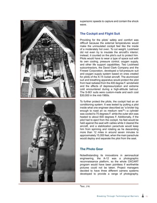 15Breaking Through Technological Barriers
supersonic speeds to capture and contain the shock
wave.
The Cockpit and Flight Suit
Providing for the pilots’ safety and comfort was
difficult because the external temperatures would
make the uninsulated cockpit feel like the inside
of a moderately hot oven. To cut weight, Lockheed
did not even try to insulate the aircraft’s interior;
instead, it counted on the pilot’s suit to protect him.
Pilots would have to wear a type of space suit with
its own cooling, pressure control, oxygen supply,
and other life support capabilities. Two Lockheed
subcontractors, the David Clark Company and the
Firewel Corporation, developed a full-pressure suit
and oxygen supply system based on ones created
for pilots of the X-15 rocket aircraft. The aluminized
suit and breathing apparatus would protect the pilot
from heat radiated from the 400 degree F. windshield
and the effects of depressurization and extreme
cold encountered during a high-altitude bail-out.
The S‑901 suits were custom-made and each cost
$30,000 in the mid-1960s.
To further protect the pilots, the cockpit had an air
conditioning system. It was tested by putting a pilot
inside what one engineer described as “a broiler big
enough to roast an ox medium rare”9—a cylinder
was cooled to 75 degrees F. while the outer skin was
heated to about 600 degrees F. Additionally, if the
pilot had to eject from the cockpit, his feet would be
held against the seat with cables while it cleared the
aircraft, and a stabilization parachute would keep
him from spinning and rotating as he descending
more than 12 miles in around seven minutes to
approximately 15,000 feet, when the main parachute
would deploy and separate the pilot from the seat.
The Photo Gear
Notwithstanding its innovations in aeronautical
engineering, the A-12 was a photographic
reconnaissance platform, so the whole OXCART
program would have been pointless if worthwhile
pictures could not be taken. Project managers
decided to have three different camera systems
developed to provide a range of photography,
9Ibid., 216.
 