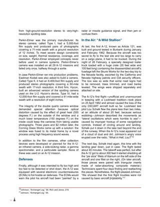 16
from high-ground-resolution stereo to very-high-
resolution spotting data.
Perkin-Elmer was the primary manufacturer. Its
stereo camera, called Type I, had a 5,000-foot
film supply and produced pairs of photographs
covering a 71-mile swath with a ground resolution
of 12 inches. To meet severe design constraints
on size, weight, thermal resistance, coverage, and
resolution, Perkin-Elmer employed concepts never
before used in camera systems. Perkin-Elmer’s
camera was installed on all 29 A-12 missions and
failed only once, halfway through a sortie.
In case Perkin-Elmer ran into production problems,
Eastman Kodak was also asked to build a camera.
Called Type II, it had an 8,400-foot film supply and
produced stereo photographs covering a 60‑mile
swath with 17-inch resolution. A third firm, Hycon,
built an advanced version of the spotting camera
used on the U-2. Hycon’s device, Type IV, had a
12,000-foot film supply and covered a 41‑mile‑wide
swath with a resolution of eight inches.
The integrity of the double quartz camera window
demanded special attention because optical
distortion caused by the effect of great heat (550
degrees F.) on the outside of the window and a
much lower temperature (150 degrees F.) on the
inside could keep the cameras from taking usable
photographs. Three years and $2 million later, the
Corning Glass Works came up with a solution: the
window was fused to its metal frame by a novel
process using high frequency sound waves.
In addition to the film cameras, other collection
devices were developed or planned for the A-12:
an infrared camera, a side-looking radar, a gamma
spectrometer, and a particulate sampler. None of
these was used on an A-12 mission.
Defenses
Finally, although it was intended to fly too high and
too fast to be detected or shot down, the A-12 was
equipped with several electronic countermeasures
(ECMs) to foil hostile air defenses. The ECMs would
warn the pilot his aircraft had been “painted” by a
radar or missile guidance signal, and then jam or
confuse them.
In the Air: “A Wild Stallion”
At last, the first A-12, known as Article 121, was
built and ground tested in Burbank during January
and February 1962. Because the aircraft was too
secret to fly to the test site and too large to carry
on a cargo plane, it had to be trucked. During the
night of 26 February, a specially designed trailer
truck loaded with a huge crate (35 feet wide and
105 feet long) containing the disassembled aircraft’s
fuselage left the Skunk Works for the two-day trip to
the Nevada facility, escorted by the California and
Nevada highway patrols and CIA security officers.
The box was so wide that some road signs had
to be removed, trees trimmed, and road banks
leveled. The wings were shipped separately and
attached on site.
The A-12’s first flight—unofficial and unannounced
in keeping with a Lockheed tradition—took place
on 25 April 1962 and almost caused the loss of the
only OXCART aircraft built so far. Lockheed test
pilot Lou Schalk flew the plane less than two miles,
at an altitude of about 20 feet, because serious
wobbling—Johnson described the movements as
“lateral oscillations which were horrible to see”—
caused by improper hookup of some navigational
controls. Instead of circling around and landing,
Schalk put it down in the lake bed beyond the end
of the runway. When the A-12’s nose appeared out
of a cloud of dust and dirt, Johnson’s angry voice
erupted over the radio, “What in Hell, Lou?”10
The next day, Schalk tried again, this time with the
landing gear down, just in case. The flight lasted
about 40 minutes. The takeoff was perfect, but after
the A-12 got to about 300 feet it started shedding all
the “pie slice” fillets of titanium on the left side of the
aircraft and one fillet on the right. (On later aircraft,
those pieces were paired with triangular inserts
made of radar-absorbing composite material.)
Technicians spent four days finding and reattaching
the pieces. Nonetheless, the flight pleased Johnson.
“We showed that the first flight troubles were not
caused by basic aircraft [in]stability.”11
10Johnson, “Archangel Log,” 64; Rich and Janos, 219.
11Johnson, “Archangel Log,” 65.
 