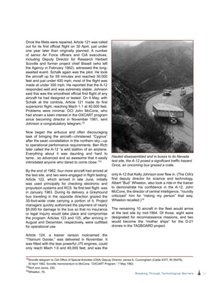 17Breaking Through Technological Barriers
Once the fillets were repaired, Article 121 was rolled
out for its first official flight on 30 April, just under
one year later than originally planned. A number
of senior Air Force officers and CIA executives,
including Deputy Director for Research Herbert
Scoville and former project chief Bissell (who left
the Agency in February 1962), witnessed the long-
awaited event. Schalk again was the pilot. He took
the aircraft up for 59 minutes and reached 30,000
feet and just under 400 mph; most of the flight was
made at under 300 mph. He reported that the A-12
responded well and was extremely stable. Johnson
said this was the smoothest official first flight of any
aircraft he had designed or tested. On 4 May, with
Schalk at the controls, Article 121 made its first
supersonic flight, reaching Mach 1.1 at 40,000 feet.
Problems were minimal. DCI John McCone, who
had shown a keen interest in the OXCART program
since becoming director in November 1961, sent
Johnson a congratulatory telegram.12
Now began the arduous and often discouraging
task of bringing the aircraft—christened “Cygnus”
after the swan constellation in the northern sky—up
to operational performance requirements. Ben Rich
later called the A-12 “a wild stallion of an airplane.
Everything about it was daunting and hard to
tame…so advanced and so awesome that it easily
intimidated anyone who dared to come close.”13
By the end of 1962, four more aircraft had arrived at
the test site, and two were engaged in flight testing.
Article 122, which arrived in late June, initially
was used principally for checking electronic and
propulsion systems and RCS. Its first test flight was
in January 1963. During its delivery, a Greyhound
bus traveling in the opposite direction grazed the
35-foot-wide crate carrying a portion of it. Project
managers quickly authorized the payment of nearly
$5,000 for damage to the bus so that no insurance
or legal inquiry would take place and compromise
the program. Articles 123 and 125, after arriving in
August and December, respectively, were outfitted
for operational use.
Article 124, a trainer version nicknamed the
“Titanium Goose,” was delivered in November. It
was fitted with the less powerful J75 engines, could
only reach Mach 1.6 and 40,000 feet, and was the
only A-12 that Kelly Johnson ever flew in. (The CIA’s
first deputy director for science and technology,
Albert “Bud” Wheelon, also took a ride in the trainer
to demonstrate his confidence in the A-12. John
McCone, the director of central intelligence, “roundly
criticized” him for “risking my person” that way,
Wheelon recalled.)14
The remaining 10 aircraft in the fleet would arrive
at the test site by mid-1964. Of those, eight were
designated for reconnaissance missions, and two
would become the “mother ships” for the D-21
drones in the TAGBOARD project.
Hauled disassembled and in boxes to its Nevada
test site, the A-12 posed a significant traffic hazard.
Once, an oncoming bus grazed a crate.
12Scoville telegram to CIA Office of Special Activities (OSA) Deputy Director James A. Cunningham (Cable 4377, IN 35479),
30 April 1962; Scoville memorandum to McCone, “OXCART Program,” 7 May 1962.
13Rich and Janos, 220.
14Wheelon, 76.
 