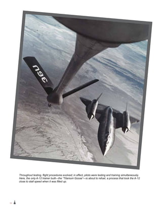 20
Throughout testing, flight procedures evolved; in effect, pilots were testing and training simultaneously.
Here, the only A-12 trainer built—the “Titanium Goose”—is about to refuel, a process that took the A-12
close to stall speed when it was filled up.
 