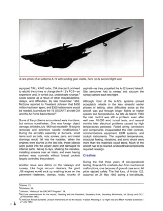 22
equipped TALL KING radar, CIA directed Lockheed
to rebuild the chines to change the A-12’s RCS—an
expensive and, it turned out, undesirable change.7
Costs soared as a result of other miscalculations,
delays, and difficulties. By late November 1963,
McCone reported to President Johnson that $400
million had been spent, and $300 million more would
be needed, to produce the 15 OXCART aircraft CIA
and the Air Force had ordered.8
Some of the problems encountered were mundane,
but serious nonetheless. One was foreign object
damage,whichbyJuly1963hadresultedin18engine
removals and extensive nacelle modifications.9
During the aircraft’s assembly at Burbank, small
items such as bolts, nuts, screws, pens, and metal
shavings would fall into the nacelles. When the
engines were started at the test site, these objects
were pulled into the power plant and damaged its
internal parts. Taking X-rays, shaking the nacelles,
installing screens over air inlets, and even having
workers wear coveralls without breast pockets
largely controlled the problem.
Another issue was debris on the taxiways and
runway. Like huge vacuum cleaners, the giant
J58 engines would suck up anything loose on the
pavement—fasteners, clamps, rocks, chunks of
asphalt—as they propelled the A-12 toward takeoff.
Site personnel had to sweep and vacuum the
runway before each test flight.
Although most of the A-12’s systems proved
acceptably reliable in the less stressful earlier
phases of testing, other difficulties arose as the
aircraft was put through longer flights at higher
speeds and temperatures. As late as March 1965
the inlet control was still a problem, even after
well over 10,000 wind tunnel tests, and several
months later electrical problems caused by high
temperatures persisted. Failed wiring connectors
and components incapacitated the inlet controls,
communications equipment, ECM systems, and
cockpit instruments. The superhot temperatures,
structural flexing, vibrations, and sonic shock were
more than the materials could stand. Much of the
aircraft had to be rewired, and electrical components
required redesign.
Crashes
During the first three years of pre-operational
testing, three A-12s crashed—two from mechanical
malfunctions, one because of ground crew error. All
pilots ejected safely. The first loss, of Article 123,
occurred on 24 May 1963 during a low-altitude,
5Haines, 73.
6Richelson, 98.
7Johnson, “History of the OXCART Program,” 14.
8McCone memorandum for the record, “Meeting with the President, Secretary Rusk, Secretary McNamara, Mr. Bundy and DCI,”
29 November 1963.
9Chief/OSA Aircraft Systems Division memorandum for the record, “Factors Affecting A-12 Flight Test and Mach Number Extension,”
21 July 1963.
A rare photo of an airborne A-12 with landing gear visible, here on its second flight ever.
 