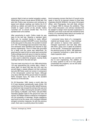 23Full Stress Testing
subsonic flight to test an inertial navigation system.
While flying in heavy clouds above 30,000 feet, CIA
pilot Ken Collins saw erroneous and confusing air
speed and altitude readings just before the A‑12
pitched up, stalled, and went into an inverted spin.
Unable to regain control of the aircraft, Collins
“punched out” at around 25,000 feet. The A-12
spiraled down and crashed.
After parachuting to earth, Collins made his way
back to the test site. Wearing a standard fabric
flight suit, he avoided having to make difficult
explanations to protect OXCART’s cover. According
to the story given to the press, the accident involved
an F-105. The wreckage was recovered in two days,
and witnesses were identified and required to sign
secrecy agreements. The A-12 fleet was grounded
for a week until the cause was determined. So
great was the need to find out what went wrong that
Collins willingly took truth serum to help his memory.
Finally, the inquiry concluded that ice had plugged
a tube used to determine airspeed, causing faulty
readings that led to the stall and spin.
The next crash occurred on 9 July 1964 while Article
133 was approaching the runway after a Mach 3
check flight. At about 500 feet and 230 mph the
aircraft began a steady leftward roll that Lockheed
test pilot Bill Parks could not correct. A component
of the roll-and-pitch control had frozen. Although
only about 200 feet off the ground when he ejected,
Parks escaped injury. No news of the accident
filtered out of the test site.
On 28 December 1965, barely a month after the
A-12 was declared operationally ready, Article 126
crashed less than 30 seconds after takeoff because
an electrician had crossed the wiring to the yaw and
pitch gyros, in effect reversing the aircraft’s controls
and making it unflyable. Like Parks, CIA pilot Mele
Vojvodich ejected close to the ground but was not
injured. DCI William Raborn ordered an investigation
into the possibility of sabotage. Simple negligence
was found to be the cause, and Lockheed instituted
stringent corrective measures. As with the previous
crash, there was no publicity about the incident.
Amid increasing concern that the A-12 would not be
ready in time for its planned mission to East Asia
(Operation BLACK SHIELD), the senior CIA project
officer, John Parangosky, met with Kelly Johnson
on 3 August 1965 to discuss the problems. They
had a frank discussion, and Johnson decided that
he needed to assign more top-level supervisors to
OXCART and move to the test site himself full time
if the A-12’s remaining flaws were to be worked out
expeditiously. He wrote in his log that
I uncovered many items of a managerial,
materiel and design nature…I had meetings
with vendors to improve their operation…
Changed supervision and had daily talks
with them, going over in detail all problems
on the aircraft…Increased the supervision in
the electrical group by 500%...We tightened
up inspection procedures a great deal and
made inspection stick.
It appears that the problems are one-third
due to bum engineering...The addition of
so many systems to the A-12 has greatly
complicated the problems, but we did solve
the overall problem.10
10Johnson, “Archangel Log,” 98–99.
 