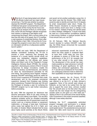 27Hiding OXCART in Plain Sight
While the A-12 was being tested and refined,
US officials mulled over two major issues
concerning it. The first was whether to publicly
disclose the OXCART program. The Department
of Defense had grown concerned that it could not
overtly explain all the money the Air Force was
spending on its versions of the A-12. At the same
time, some CIA and Pentagon officials recognized
that crashes or sightings of test flights could
compromise the project. With a turning radius of no
less than 86 miles at full speed, the A-12 overflew
a vast expanse of unrestricted territory. Soon after
the first flights in April 1962, CIA and the Air Force
changed the program’s cover story from involving
an interceptor aircraft to a multipurpose satellite
launch system.1
In late 1962 and early 1963 the Department of
Defense considered surfacing the YF-12A to
provide a cover, reasoning that divulging the
existence of a purely tactical aircraft would not
reveal any clandestine collection capabilities.
Voiced principally by CIA officials and James
Killian and Edwin Land of the President’s Foreign
Intelligence Advisory Board (PFIAB), the contrary
argument—disclosing any version of the A-12 would
compromise its design innovations, enable the
Soviets to develop countermeasures, and destroy
its value for reconnaissance—prevailed for the
time being. The surfacing issue lingered, however,
because OXCART technology would be useful for
the Air Force’s supersonic B-70 bomber then under
development, and for the proposed commercial
supersonic transport that Congress was thinking
about subsidizing. President Kennedy told CIA and
the Pentagon to develop a plan for surfacing the
OXCART program but to wait further instructions
before proceeding.
By early 1964 the argument for disclosure had
become persuasive. More A-12s were arriving at
the test site and making more flights. The aircraft’s
existence probably would be revealed eventually
under circumstances the US government could not
control, such as a training accident or equipment
malfunction, or through a news leak. Commercial
airline crews had sighted the A-12 in flight, and
the editor of Aviation Week indicated that he knew
about highly secret activities at the Skunk Works
and would not let another publication scoop him. A
key factor was that the Soviets’ TALL KING radar
would be able to identify and track the A-12 despite
its small, nonpersistent radar return. Finally, the
White House’s reluctance to resume flights over
Soviet territory would soon force a change in the
A-12’s mission. Instead of flying over denied areas
to collect strategic intelligence, it would most likely
be used as a quick-reaction surveillance platform
in fast-moving conflicts—a tactical function the Air
Force should carry out, not CIA.2
On 29 February 1964, the National Security
Council decided to surface OXCART. Later that
day, the White House announced the successful
development of an
advanced experimental aircraft, the A‑11,
which has been tested in sustained flight
at more than 2,000 miles per hour and
at altitudes in excess of 70,000 feet. The
performance of the A-11 far exceeds that
of any other aircraft in the world today.
The development of this aircraft has been
made possible by major advances in aircraft
technology of great significance for both
military and commercial applications. The
A‑11 aircraft now at Edwards Air Force Base
are undergoing extensive tests to determine
their capabilities as long-range interceptors.3
For security reasons, the Air Force’s YF-12A
interceptor was surfaced, not the A-12, and it
was referred to as the A-11, at Kelly Johnson’s
suggestion. None of the aircraft were already at
Edwards, so two had to be rushed from the test
site to support the cover story. Johnson recalled
that “the aircraft were so hot that when they were
moved into the new hanger the fire extinguishing
nozzles came on and gave us a free wash job.”4
Testing of the A-12s continued at the secret facility;
CIA’s involvement in the project remained classified,
although it was widely assumed.
Surfacing the “A-11” unexpectedly embroiled
program managers and technicians in a debate
over using an OXCART aircraft to publicly set a
world speed record. The presidential announcement
stated that “[t]he world record for aircraft speed,
1Scoville to Joseph Charyk (Undersecretary of the Air Force), “Interdepartmental Cover Support for Project OXCART,” 29 May 1962.
2McCone untitled memorandum to DDCI Marshall Carter, 10 February 1964; “Briefing Note for the Deputy Director of Central
Intelligence…Factors Influencing Decision to Surface the A-11,” 10 March 1964.
3Public Papers of the Presidents of the United States: Lyndon B. Johnson, 1963-64, 1:322-23.
4Johnson, “History of the OXCART Program,” 15-16.
 