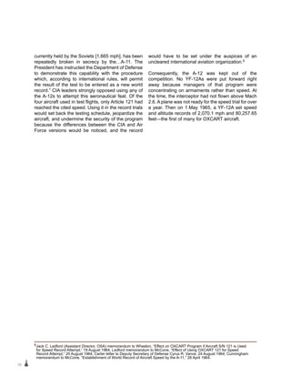 28
currently held by the Soviets [1,665 mph], has been
repeatedly broken in secrecy by the…A-11. The
President has instructed the Department of Defense
to demonstrate this capability with the procedure
which, according to international rules, will permit
the result of the test to be entered as a new world
record.” CIA leaders strongly opposed using any of
the A-12s to attempt this aeronautical feat. Of the
four aircraft used in test flights, only Article 121 had
reached the cited speed. Using it in the record trials
would set back the testing schedule, jeopardize the
aircraft, and undermine the security of the program
because the differences between the CIA and Air
Force versions would be noticed, and the record
would have to be set under the auspices of an
uncleared international aviation organization.5
Consequently, the A-12 was kept out of the
competition. No YF-12As were put forward right
away because managers of that program were
concentrating on armaments rather than speed. At
the time, the interceptor had not flown above Mach
2.6. A plane was not ready for the speed trial for over
a year. Then on 1 May 1965, a YF-12A set speed
and altitude records of 2,070.1 mph and 80,257.65
feet—the first of many for OXCART aircraft.
5Jack C. Ledford (Assistant Director, OSA) memorandum to Wheelon, “Effect on OXCART Program if Aircraft S/N 121 is Used
for Speed Record Attempt,” 19 August 1964; Ledford memorandum to McCone, “Effect of Using OXCART 121 for Speed
Record Attempt,” 20 August 1964; Carter letter to Deputy Secretary of Defense Cyrus R. Vance, 24 August 1964; Cunningham
memorandum to McCone, “Establishment of World Record of Aircraft Speed by the A-11,” 28 April 1964.
 