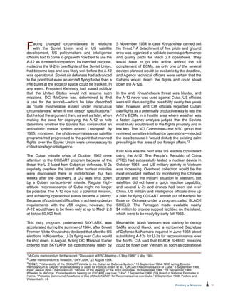 31Finding a Mission
Facing changed circumstances in relations
with the Soviet Union and in US satellite
development, US policymakers and intelligence
officials had to come to grips with how best to use the
A-12 as it neared completion. Its intended purpose,
replacing the U-2 in overflights of the Soviet Union,
had become less and less likely well before the A-12
was operational. Soviet air defenses had advanced
to the point that even an aircraft flying faster than a
rifle bullet at the edge of space could be tracked. In
any event, President Kennedy had stated publicly
that the United States would not resume such
missions. DCI McCone was determined to find
a use for the aircraft—which he later described
as “quite invulnerable except under miraculous
circumstances” when it met design specifications.1
But he lost the argument then, as well as later, when
making the case for deploying the A-12 to help
determine whether the Soviets had constructed an
antiballistic missile system around Leningrad. By
1965, moreover, the photoreconnaissance satellite
programs had progressed to the point that manned
flights over the Soviet Union were unnecessary to
collect strategic intelligence.
The Cuban missile crisis of October 1962 drew
attention to the OXCART program because of the
threat the U-2 faced from Cuban air defenses. U-2s
regularly overflew the island after nuclear missiles
were discovered there in mid-October, but two
weeks after the discovery, a U-2 was shot down
by a Cuban surface-to-air missile. Regular high-
altitude reconnaissance of Cuba might no longer
be possible. The A-12 now had a potential mission,
and achieving operational status became a priority.
Because of continued difficulties in achieving design
requirements with the J58 engine, however, the
A‑12 would have to be flown only at up to Mach 2.8
at below 80,000 feet.
This risky program, codenamed SKYLARK, was
accelerated during the summer of 1964, after Soviet
Premier Nikita Khrushchev declared that after the US
elections in November, U-2s flying over Cuba would
be shot down. In August, Acting DCI Marshall Carter
ordered that SKYLARK be operationally ready by
5 November 1964 in case Khrushchev carried out
his threat.2 A detachment of five pilots and ground
crew was organized to validate camera performance
and qualify pilots for Mach 2.8 operations. They
would have to go into action without the full
complement of ECMs, as only one of the several
devices planned would be available by the deadline,
and Agency technical officers were certain that the
Cubans would detect the flights and could shoot
down the A-12s.
In the end, Khrushchev’s threat was bluster, and
the A-12 never was used against Cuba. US officials
were still discussing the possibility nearly two years
later, however, and CIA officials regarded Cuban
overflights as a potentially productive way to test the
A-12’s ECMs in a hostile area where weather was
a factor. Agency analysts judged that the Soviets
most likely would react to the flights privately and in
low key. The 303 Committee—the NSC group that
reviewed sensitive intelligence operations—rejected
the idea because it “would disturb the existing calm
prevailing in that area of our foreign affairs.”3
East Asia was the next area US leaders considered
using the A-12. The People’s Republic of China
(PRC) had successfully tested a nuclear device in
October 1964, and US military activity in Vietnam
was increasing. Overhead collection would be the
most important method for monitoring the Chinese
program and the military situation in Vietnam, but
satellites did not have a quick reaction capability,
and several U-2s and drones had been lost over
China. US military and intelligence officials drew up
a plan for flying OXCART aircraft out of Kadena Air
Base on Okinawa under a program called BLACK
SHIELD. The Pentagon made available nearly
$4 million to provide support facilities on the island,
which were to be ready by early fall 1965.
Meanwhile, North Vietnam was starting to deploy
SAMs around Hanoi, and a concerned Secretary
of Defense McNamara inquired in June 1965 about
substituting A-12s for U-2s for reconnaissance over
the North. CIA said that BLACK SHIELD missions
could be flown over Vietnam as soon as operational
1McCone memorandum for the record, “Discussion at NSC Meeting—5 May 1964,” 5 May 1964.
2Carter memorandum to Wheelon, “SKYLARK,” 22 August 1964.
3[DST,] “Vulnerability of the OXCART Vehicle to the Cuban Air Defense System,” 15 September 1964; NRO Acting Director
memorandum to Deputy Undersecretary of State for Political Affairs et al., “OXCART Reconnaissance of Cuba,” 6 September 1966;
Peter Jessup (NSC) memorandum, “Minutes of the Meeting of the 303 Committee, 15 September 1966,” 16 September 1966;
Wheelon to McCone, “Considerations bearing on OXCART use over Cuba,” 7 September 1966; CIA Board of National Estimates to
Helms, “Probable Communist Reactions to Use of the OXCART for Reconnaissance over Cuba,” 6 September 1966; Pedlow and
Welzenbach, 44.
 