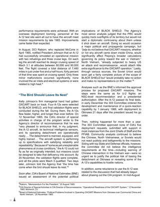 32
performance requirements were achieved. With an
overseas deployment looming, personnel at the
A‑12 test site went all out to have the aircraft meet
mission requirements by late 1965. Improvements
came faster than expected.
In August, DCI Raborn, who replaced McCone in
April 1965, notified President Johnson that an A-12
had successfully simulated an operational mission
with two refuelings and three cruise legs. On each
leg the aircraft reached its design cruising speed of
Mach 3.1 at altitudes between 80,000 and 90,000
feet. The flight covered a total distance of 7,480
miles in just under five and a half hours; forty percent
of that time was spent at cruising speed. Only three
minor malfunctions occurred; significantly, none
involved the air inlets and electrical systems or were
related to high heat.4
“The Bird Should Leave Its Nest”
Kelly Johnson’s firm managerial hand had gotten
OXCART back on track. Four A-12s were selected
for BLACK SHIELD, and final validation flights were
conducted during the fall. During them, the A-12s
flew faster, higher, and longer than ever before. On
12 November 1965, the CIA’s director of special
activities in charge of the program wrote to the
Agency’s director of reconnaissance that he was
“very pleased to announce that, in my judgment,
the A-12 aircraft, its technical intelligence sensors,
and its operating detachment are operationally
ready…. The detachment is manned, equipped, and
highly trained…. The aircraft system is performing
up to specifications with satisfying reliability and
repeatability.”Becauseof“someasyetunexplainable
phenomena at cruise conditions,” the A-12 could not
fly as far as originally intended, but missions could
be designed to take that deficiency into account. By
20 November, the validation flights were complete,
and all the pilots were Mach 3 qualified. Two days
later, Johnson told the Agency that “the time has
come when the bird should leave its nest.”5
Soon after, CIA’s Board of National Estimates (BNE)
issued an assessment of the potential political
implications of BLACK SHIELD. The Agency’s
most senior analysts judged that the PRC would
quickly track overflights of its territory but would not
start a diplomatic controversy about them unless
it shot down an aircraft. Doing so would occasion
a major political and propaganda campaign, but
“[w]e do not believe that OXCART missions, whether
or not any aircraft came down inside China, would
significantly affect Peiping’s broader calculations
governing its policy toward the war in Vietnam.”
North Vietnam, “already subjected to heavy US
air attack and reconnaissance…would attach little
extra significance to the OXCART operation.” Lastly,
through various sources, the Soviet Union would
soon get a fairly complete picture of the scope of
BLACK SHIELD but “would probably take no action
and make no representations on the matter.”6
Analyses such as the BNE’s informed the approval
process for proposed OXCART missions. The
steps were the same as for U-2 flights: an
NSC-level recommendation and a presidential
authorization. After the A-12 passed its final tests,
in early December the 303 Committee ordered the
development and maintenance of a quick-reaction
capability by 1 January 1966, with deployment to
Okinawa 21 days after the president issued his go
order.
Then, nothing happened for more than a year.
The 303 Committee approved none of CIA’s five
deployment requests, submitted with support in
most instances from the Joint Chiefs of Staff and the
PFIAB. Community analysts continued to believe
the Chinese, North Vietnamese, or Soviets would
not react publicly and belligerently to the missions.
Siding with top State and Defense officials, however,
the committee did not believe the intelligence
requirements at the time—including warning of
Chinese intervention in the Vietnam war—were so
urgent as to justify the political risk of basing the
detachment at Okinawa or revealing some of the
A‑12’s capabilities to hostile nations.
In addition, some reluctance to use the A-12 was
related to the discussion that had already begun
about phasing out the CIA program. In mid-August
4Raborn, “Memorandum For the President,” 20 August 1965.
5CIA Director of Special Activities to CIA Director of Reconnaissance, “Operational Readiness of the OXCART System,” 12 November
1965; McIninch, 23.
6Board of National Estimates, “Political Problems Involved in Operating OXCART Missions from Okinawa over Communist China and
North Vietnam,” 29 November 1965.
 