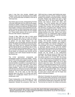 35Finding a Mission
route in less than nine minutes, refueled over
Thailand, exited near the Demilitarized Zone (DMZ)
at 1122, and touched down at Kadena in the rain at
1233 local time.
The mission was a success, photographing 70 of the
190 known SAM sites and nine other priority targets,
including an airfield, a military training area, an army
barracks, and the port at Haiphong. No SSM facilities
were located. Contrary to some published accounts,
neither Chinese nor North Vietnamese radar tracked
the aircraft, nor did North Vietnam fire any missiles
at it. Those hostile reactions did not occur until the
third and 16th missions, respectively.10
Through 6 May 1968—the date of what would
become the last flight—the A-12 pilots at Kadena
flew 29 missions out of 58 they were put on alert
to perform: 24 over North Vietnam; two over
Cambodia, Laos, and the DMZ; and three over North
Korea. The flights were distributed among the pilots:
Collins and Layton had six, Vojvodich and Weeks
got five, Murray did four, and Sullivan was on three.
The aircraft were flown at between Mach 3.1 and 3.2
and a bit above 80,000 feet. At that height, above
the jet stream, air turbulence was minimal, and the
curvature of the earth showed beneath the black,
star-flecked sky.
The A-12s’ aeronautical components and
photographic systems proved very reliable. Twenty-
seven of the sorties were judged successful, based
on the quality of photography returned; two were
deemed partially successful or unsuccessful due to
cloud cover or a camera malfunction. One mission
had to be cut short after one pass because of an
engine problem. None of the 29 cancelled alerts
were the result of mechanical concerns; bad weather
caused all but three, which were due to operational
decisions. The A-12s were so fast that they
typically spent only about 12.5 minutes over North
Vietnam on a single-pass mission and 21.5 on a
double-pass route.
Project headquarters in the Washington DC area
planned and directed all the A-12 missions. Their
preparation followed this procedure: Each day at
1600 local time a mission alert briefing took place.
If the weather forecast—the key variable in deciding
whether to go ahead or cancel the sorties—seemed
favorable, Kadena was alerted and given a flight
profile about 28 to 30 hours before takeoff. The
primary and back-up aircraft and pilots were
selected. The A-12s—painted black and bearing
no markings other than red tail numbers that were
changed every mission—got thorough inspections
and servicing, all systems were checked, and the
cameras were loaded into the bays. On the evening
before the day of the flight, the pilots received a
detailed briefing of the route. Twelve hours before
takeoff (H minus 12), headquarters again reviewed
the weather over the target. If it was still favorable,
preflight procedures continued.
On the morning of the flight, the pilots got a final
briefing. The aircraft’s condition was reported,
weather forecasts were reviewed, and changes in
the mission profile and relevant intelligence was
communicated. At H minus 2, headquarters issued
a “go/no-go” decision. At this point the weather
forecast also had to be good for the refueling areas.
If the mission was still on, the primary pilot received
a medical examination, suited up, and squeezed
himself into the aircraft. If any malfunctions
developed, the back-up would be ready to fly one
hour later. This proved necessary only once. On
the second mission on 10 June 1967, the primary
A‑12 lost a fillet panel during refueling and returned
to base, and the back-up completed the mission.
On most BLACK SHIELD flights, the A-12s were
airborne about four hours. The shortest complete
mission in Southeast Asia lasted just over 3.5 hours;
the longest took nearly 5.5 hours. The aircraft took
on fuel two or three times, depending on the planned
route, on each operational flight: once, soon after
takeoff south of Okinawa, and once over Thailand
for each pass it would make over the target area
before it returned to Kadena.
After theA-12s landed, the camera film was removed
from the aircraft, boxed, and sent by courier plane to
a processing facility. At first the film was developed
at the Eastman Kodak plant in Rochester, New York.
That trip took too long for US military commanders
10[OSA,] “Critique for OXCART Mission BSX001,” 6 June 1967; DST, “BLACK SHIELD Reconnaissance Missions, 31 May-15
August 1967,” 22 September 1967, 3-4; National Photographic Interpretation Center (NPIC), “BLACK SHIELD Mission X-001, 31
May 1967,” NPIC/R-112/67, June 1967; [OSA,] “Critique for OXCART Mission Number BX6705,” 26 June 1967, and “Critique for
OXCART Mission Number BX6732,” 3 November 1967.
 