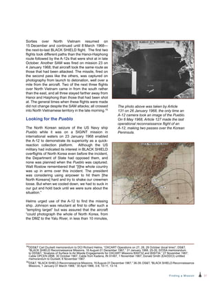 37Finding a Mission
Sorties over North Vietnam resumed on
15 December and continued until 8 March 1968—
the next-to-last BLACK SHIELD flight. The first two
flights took different paths than the Hanoi-Haiphong
route followed by the A-12s that were shot at in late
October. Another SAM was fired on mission 23 on
4 January 1968; that aircraft took the same route as
those that had been attacked. The missile, fired on
the second pass like the others, was captured on
photography from launch to detonation, well over a
mile from the aircraft. Two of the next three flights
over North Vietnam came in from the south rather
than the east, and all three stayed farther away from
Hanoi and Haiphong than those that had been shot
at. The general times when these flights were made
did not change despite the SAM attacks; all crossed
into North Vietnamese territory in the late morning.15
Looking for the Pueblo
The North Korean seizure of the US Navy ship
Pueblo while it was on a SIGINT mission in
international waters on 23 January 1968 enabled
the A-12 to demonstrate its superiority as a quick-
reaction collection platform. Although the US
military had indicated its interest in BLACK SHIELD
overflights of North Korea even before the incident,
the Department of State had opposed them, and
none was planned when the Pueblo was captured.
Walt Rostow remembered that “[t]he whole country
was up in arms over this incident. The president
was considering using airpower to hit them [the
North Koreans] hard and try to shake our crewmen
loose. But when we cooled down, we had to suck in
our gut and hold back until we were sure about the
situation.”
Helms urged use of the A-12 to find the missing
ship. Johnson was reluctant at first to offer such a
“tempting target” but was assured that the aircraft
“could photograph the whole of North Korea, from
the DMZ to the Yalu River, in less than 10 minutes,
14DDST Carl Duckett memorandum to DCI Richard Helms, “OXCART Operations on 27, 28, 29 October (local time)”; DST,
“BLACK SHIELD Reconnaissance Missions, 16 August-31 December 1967,” 31 January 1968, 25-35; D/OSA memorandum
to DDST, “Analysis of Surface to Air Missile Engagements for OXCART Missions BX6732 and BX6734,” 27 November 1967;
Cable OPCEN 2898, 30 October 1967; Cable from Kadena, IN 91487, 1 November 1967; Donald Smith (EA/DDCI) untitled
memorandum to Duckett, 6 November 1967.
15DST, “BLACK SHIELD Reconnaissance Missions, 16August-31 December 1967,” 36-39; DST, “BLACK SHIELD Reconnaissance
Missions, 1 January-31 March 1968,” 30 April 1968, 3-8, 10-11, 13-14.
The photo above was taken by Article
131 on 26 January 1968, the only time an
A‑12 camera took an image of the Pueblo.
On 6 May 1968, Article 127 made the last
operational reconnaissance flight of an
A-12, making two passes over the Korean
Peninsula.
 