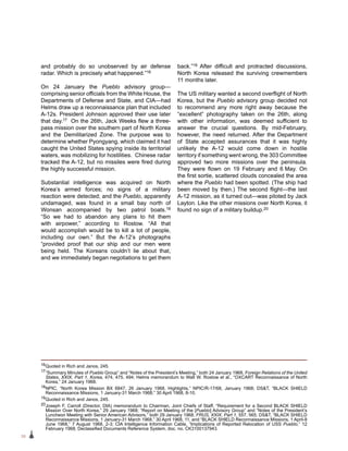 38
and probably do so unobserved by air defense
radar. Which is precisely what happened.”16
On 24 January the Pueblo advisory group—
comprising senior officials from the White House, the
Departments of Defense and State, and CIA—had
Helms draw up a reconnaissance plan that included
A-12s. President Johnson approved their use later
that day.17 On the 26th, Jack Weeks flew a three-
pass mission over the southern part of North Korea
and the Demilitarized Zone. The purpose was to
determine whether Pyongyang, which claimed it had
caught the United States spying inside its territorial
waters, was mobilizing for hostilities. Chinese radar
tracked the A-12, but no missiles were fired during
the highly successful mission.
Substantial intelligence was acquired on North
Korea’s armed forces; no signs of a military
reaction were detected; and the Pueblo, apparently
undamaged, was found in a small bay north of
Wonsan accompanied by two patrol boats.18
“So we had to abandon any plans to hit them
with airpower,” according to Rostow. “All that
would accomplish would be to kill a lot of people,
including our own.” But the A-12’s photographs
“provided proof that our ship and our men were
being held. The Koreans couldn’t lie about that,
and we immediately began negotiations to get them
back.”19 After difficult and protracted discussions,
North Korea released the surviving crewmembers
11 months later.
The US military wanted a second overflight of North
Korea, but the Pueblo advisory group decided not
to recommend any more right away because the
“excellent” photography taken on the 26th, along
with other information, was deemed sufficient to
answer the crucial questions. By mid-February,
however, the need returned. After the Department
of State accepted assurances that it was highly
unlikely the A‑12 would come down in hostile
territory if something went wrong, the 303 Committee
approved two more missions over the peninsula.
They were flown on 19 February and 6 May. On
the first sortie, scattered clouds concealed the area
where the Pueblo had been spotted. (The ship had
been moved by then.) The second flight—the last
A-12 mission, as it turned out—was piloted by Jack
Layton. Like the other missions over North Korea, it
found no sign of a military buildup.20
16Quoted in Rich and Janos, 245.
17“Summary Minutes of Pueblo Group” and “Notes of the President’s Meeting,” both 24 January 1968, Foreign Relations of the United
States, XXIX, Part 1, Korea, 474, 475, 494; Helms memorandum to Walt W. Rostow et al., “OXCART Reconnaissance of North
Korea,” 24 January 1968.
18NPIC, “North Korea Mission BX 6847, 26 January 1968, Highlights,” NPIC/R-17/68, January 1968; DST, “BLACK SHIELD
Reconnaissance Missions, 1 January-31 March 1968,” 30 April 1968, 8-10.
19Quoted in Rich and Janos, 245.
20Joseph F. Carroll (Director, DIA) memorandum to Chairman, Joint Chiefs of Staff, “Requirement for a Second BLACK SHIELD
Mission Over North Korea,” 29 January 1968; “Report on Meeting of the [Pueblo] Advisory Group” and “Notes of the President’s
Luncheon Meeting with Senior American Advisors,” both 29 January 1968, FRUS, XXIX, Part 1, 557, 565; DST, “BLACK SHIELD
Reconnaissance Missions, 1 January-31 March 1968,” 30 April 1968, 11, and “BLACK SHIELD Reconnaissance Missions, 1 April-9
June 1968,” 7 August 1968, 2-3; CIA Intelligence Information Cable, “Implications of Reported Relocation of USS Pueblo,” 12
February 1968, Declassified Documents Reference System, doc. no. CK3100137943.
 
