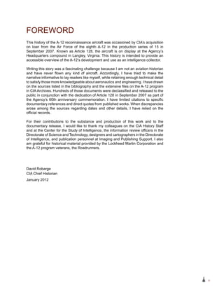 iii
This history of the A-12 reconnaissance aircraft was occasioned by CIA’s acquisition
on loan from the Air Force of the eighth A-12 in the production series of 15 in
September 2007. Known as Article 128, the aircraft is on display at the Agency’s
Headquarters compound in Langley, Virginia. This history is intended to provide an
accessible overview of the A‑12’s development and use as an intelligence collector.
Writing this story was a fascinating challenge because I am not an aviation historian
and have never flown any kind of aircraft. Accordingly, I have tried to make the
narrative informative to lay readers like myself, while retaining enough technical detail
to satisfy those more knowledgeable about aeronautics and engineering. I have drawn
on the sources listed in the bibliography and the extensive files on the A-12 program
in CIA Archives. Hundreds of those documents were declassified and released to the
public in conjunction with the dedication of Article 128 in September 2007 as part of
the Agency’s 60th anniversary commemoration. I have limited citations to specific
documentary references and direct quotes from published works. When discrepancies
arose among the sources regarding dates and other details, I have relied on the
official records.
For their contributions to the substance and production of this work and to the
documentary release, I would like to thank my colleagues on the CIA History Staff
and at the Center for the Study of Intelligence, the information review officers in the
Directorate of Science and Technology, designers and cartographers in the Directorate
of Intelligence, and publication personnel at Imaging and Publishing Support. I also
am grateful for historical material provided by the Lockheed Martin Corporation and
the A-12 program veterans, the Roadrunners.
FOREWORD
David Robarge
CIA Chief Historian
January 2012
 