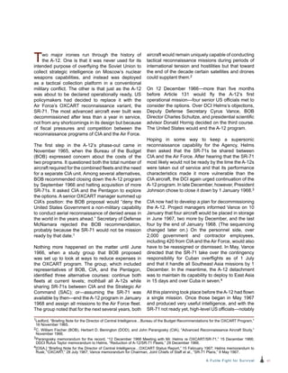 41A Futile Fight for Survival
aircraft would remain uniquely capable of conducting
tactical reconnaissance missions during periods of
international tension and hostilities but that toward
the end of the decade certain satellites and drones
could supplant them.2
On 12 December 1966—more than five months
before Article 131 would fly the A-12’s first
operational mission—four senior US officials met to
consider the options. Over DCI Helms’s objections,
Deputy Defense Secretary Cyrus Vance, BOB
Director Charles Schultze, and presidential scientific
advisor Donald Hornig decided on the third course.
The United States would end the A-12 program.
Hoping in some way to keep a supersonic
reconnaissance capability for the Agency, Helms
then asked that the SR-71s be shared between
CIA and the Air Force. After hearing that the SR-71
most likely would not be ready by the time the A-12s
were taken out of service and that its performance
characteristics made it more vulnerable than the
CIA aircraft, the DCI again urged continuation of the
A‑12 program. In late December, however, President
Johnson chose to close it down by 1 January 1968.3
CIA now had to develop a plan for decommissioning
the A-12. Project managers informed Vance on 10
January that four aircraft would be placed in storage
in June 1967, two more by December, and the last
four by the end of January 1968. (The sequencing
changed later on.) On the personnel side, over
2,000 government and contractor employees,
including 420 from CIA and the Air Force, would also
have to be reassigned or dismissed. In May, Vance
directed that the SR-71 take over the contingency
responsibility for Cuban overflights as of 1 July
and that it handle all Southeast Asia missions by 1
December. In the meantime, the A-12 detachment
was to maintain its capability to deploy to East Asia
in 15 days and over Cuba in seven.4
All this planning took place before theA-12 had flown
a single mission. Once those began in May 1967
and produced very useful intelligence, and with the
SR-71 not ready yet, high-level US officials—notably
Two major ironies run through the history of
the A-12. One is that it was never used for its
intended purpose of overflying the Soviet Union to
collect strategic intelligence on Moscow’s nuclear
weapons capabilities, and instead was deployed
as a tactical collection platform in a conventional
military conflict. The other is that just as the A‑12
was about to be declared operationally ready, US
policymakers had decided to replace it with the
Air Force’s OXCART reconnaissance variant, the
SR-71. The most advanced aircraft ever built was
decommissioned after less than a year in service,
not from any shortcomings in its design but because
of fiscal pressures and competition between the
reconnaissance programs of CIA and the Air Force.
The first step in the A-12’s phase-out came in
November 1965, when the Bureau of the Budget
(BOB) expressed concern about the costs of the
two programs. It questioned both the total number of
aircraft required for the combined fleets and the need
for a separate CIA unit. Among several alternatives,
BOB recommended closing down the A-12 program
by September 1966 and halting acquisition of more
SR-71s. It asked CIA and the Pentagon to explore
the options. A senior OXCART manager summed up
CIA’s position: the BOB proposal would “deny the
United States Government a non-military capability
to conduct aerial reconnaissance of denied areas in
the world in the years ahead.” Secretary of Defense
McNamara rejected the BOB recommendation,
probably because the SR-71 would not be mission
ready by that date.1
Nothing more happened on the matter until June
1966, when a study group that BOB proposed
was set up to look at ways to reduce expenses in
the OXCART program. The group, which included
representatives of BOB, CIA, and the Pentagon,
identified three alternative courses: continue both
fleets at current levels; mothball all A-12s while
sharing SR-71s between CIA and the Strategic Air
Command (SAC); or—assuming the SR-71 was
available by then—end the A-12 program in January
1968 and assign all missions to the Air Force fleet.
The group noted that for the next several years, both
1Ledford, “Briefing Note for the Director of Central Intelligence…Bureau of the Budget Recommendations for the OXCART Program,”
16 November 1965.
2C. William Fischer (BOB), Herbert D. Benington (DOD), and John Parangosky (CIA), “Advanced Reconnaissance Aircraft Study,”
November 1966.
3Parangosky memorandum for the record, “12 December 1966 Meeting with Mr. Helms re OXCART/SR-71,” 15 December 1966;
DDCI Rufus Taylor memorandum to Helms, “Reduction of A-12/SR-71 Fleets,” 29 December 1966.
4[OSA,] “Briefing Note for the Director of Central Intelligence…OXCART Status Report,” 15 February 1967; Helms memorandum to
Rusk, “OXCART,” 28 July 1967; Vance memorandum for Chairman, Joint Chiefs of Staff et al., “SR-71 Plans,” 9 May 1967.
 
