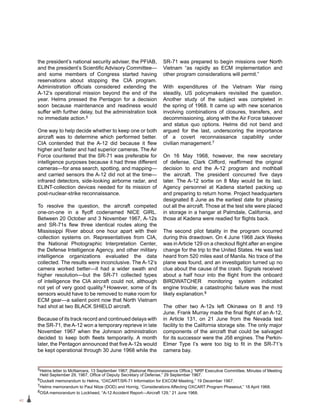 42
the president’s national security adviser, the PFIAB,
and the president’s Scientific Advisory Committee—
and some members of Congress started having
reservations about stopping the CIA program.
Administration officials considered extending the
A‑12’s operational mission beyond the end of the
year. Helms pressed the Pentagon for a decision
soon because maintenance and readiness would
suffer with further delay, but the administration took
no immediate action.5
One way to help decide whether to keep one or both
aircraft was to determine which performed better.
CIA contended that the A-12 did because it flew
higher and faster and had superior cameras. The Air
Force countered that the SR-71 was preferable for
intelligence purposes because it had three different
cameras—for area search, spotting, and mapping—
and carried sensors the A-12 did not at the time—
infrared detectors, side-looking airborne radar, and
ELINT-collection devices needed for its mission of
post-nuclear-strike reconnaissance.
To resolve the question, the aircraft competed
one-on-one in a flyoff codenamed NICE GIRL.
Between 20 October and 3 November 1967, A-12s
and SR‑71s flew three identical routes along the
Mississippi River about one hour apart with their
collection systems on. Representatives from CIA,
the National Photographic Interpretation Center,
the Defense Intelligence Agency, and other military
intelligence organizations evaluated the data
collected. The results were inconclusive. The A-12’s
camera worked better—it had a wider swath and
higher resolution—but the SR-71 collected types
of intelligence the CIA aircraft could not, although
not yet of very good quality.6 However, some of its
sensors would have to be removed to make room for
ECM gear—a salient point now that North Vietnam
had shot at two BLACK SHIELD aircraft.
Because of its track record and continued delays with
the SR-71, the A-12 won a temporary reprieve in late
November 1967 when the Johnson administration
decided to keep both fleets temporarily. A month
later, the Pentagon announced that five A-12s would
be kept operational through 30 June 1968 while the
SR-71 was prepared to begin missions over North
Vietnam “as rapidly as ECM implementation and
other program considerations will permit.”
With expenditures of the Vietnam War rising
steadily, US policymakers revisited the question.
Another study of the subject was completed in
the spring of 1968. It came up with new scenarios
involving combinations of closures, transfers, and
decommissioning, along with the Air Force takeover
and status quo options. Helms did not bend and
argued for the last, underscoring the importance
of a covert reconnaissance capability under
civilian management.7
On 16 May 1968, however, the new secretary
of defense, Clark Clifford, reaffirmed the original
decision to end the A-12 program and mothball
the aircraft. The president concurred five days
later. The A-12 sortie on 8 May would be its last.
Agency personnel at Kadena started packing up
and preparing to return home. Project headquarters
designated 8 June as the earliest date for phasing
out all the aircraft. Those at the test site were placed
in storage in a hangar at Palmdale, California, and
those at Kadena were readied for flights back.
The second pilot fatality in the program occurred
during this drawdown. On 4 June 1968 Jack Weeks
was inArticle 129 on a checkout flight after an engine
change for the trip to the United States. He was last
heard from 520 miles east of Manila. No trace of the
plane was found, and an investigation turned up no
clue about the cause of the crash. Signals received
about a half hour into the flight from the onboard
BIRDWATCHER monitoring system indicated
engine trouble; a catastrophic failure was the most
likely explanation.8
The other two A-12s left Okinawa on 8 and 19
June. Frank Murray made the final flight of an A‑12,
in Article 131, on 21 June from the Nevada test
facility to the California storage site. The only major
components of the aircraft that could be salvaged
for its successor were the J58 engines. The Perkin-
Elmer Type I’s were too big to fit in the SR-71’s
camera bay.
5Helms letter to McNamara, 13 September 1967; [National Reconnaissance Office,] “NRP Executive Committee, Minutes of Meeting
Held September 29, 1967, Office of Deputy Secretary of Defense,” 29 September 1967.
6Duckett memorandum to Helms, “OXCART/SR-71 Information for EXCOM Meeting,” 19 December 1967.
7Helms memorandum to Paul Nitze (DOD) and Hornig, “Considerations Affecting OXCART Program Phaseout,” 18 April 1968.
8OSA memorandum to Lockheed, “A-12 Accident Report—Aircraft 129,” 21 June 1968.
 