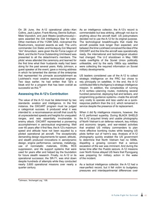 43A Futile Fight for Survival
On 26 June, the A-12 operational pilots—Ken
Collins, Jack Layton, Frank Murray, Dennis Sullivan,
Mele Vojvodich, and Jack Weeks (posthumously)—
were awarded the CIA Intelligence Star for valor.
Other members of the 1129th SAS, nicknamed the
Roadrunners, received awards as well. The unit’s
commander,Col.Slater,andhisdeputy,Col.Maynard
“Am” Amundson, were given the Air Force Legion of
Merit, and the Air Force Outstanding Unit Award was
presented to all the detachment’s members. The
pilots’ wives attended the ceremony and learned for
the first time what their husbands really had been
doing for the past several years. Kelly Johnson, a
guest speaker at the event, gave a moving address
in which he lamented the demise of the enterprise
that represented his pinnacle accomplishment as
Lockheed’s most creative aeronautical engineer.
Two days earlier, he had written that “[i]t’s a
bleak end for a program that has been overall as
successful as this.”9
Assessing the A-12’s Contribution
The value of the A-12 must be determined by two
standards: aviation and intelligence. In the first
instance, the OXCART program must be judged
a categorical success. It produced what it was
intended to: a reconnaissance aircraft that could fly
at unprecedented speeds and heights for unequaled
ranges, and was essentially invulnerable to
enemy attack. OXCART represented a pioneering
accomplishment in aeronautical engineering. Well
over 40 years after it first flew, the A-12’s maximum
speed and altitude have not been equaled by a
piloted operational jet aircraft. The exceptionally
demanding design requirements for speed, altitude,
and stealth produced innovations in aerodynamic
design, engine performance, cameras, metallurgy,
use of nonmetallic materials, ECMs, RCS
suppression, and life support systems that were
used for years after and helped lay the foundation
for future stealth research. Finally, no A-12 or its
operational successor, the SR-71, was shot down
despite hundreds of attempts while they conducted
nearly 3,600 operational missions over nearly a
quarter century.
As an intelligence collector, the A-12’s record is
commendable but less striking, although not due to
anything about the aircraft itself. US policymakers
decided not to use the A-12 for its original purpose.
The technological breakthroughs that made the
aircraft possible took longer than expected, and
between the time Lockheed conceived the idea of the
OXCART and the time the aircraft was operationally
ready, the international and technological situation
had changed. The U-2 shootdown in May 1960
made overflights of the Soviet Union politically
unfeasible, and by the early 1960s spy satellites
were collecting the required information on Soviet
military developments.
US leaders considered use of the A-12 to collect
strategic intelligence on the PRC but chose to
rely principally on satellites. In the end, the A-12
contributed little to theAgency’s strategic intelligence
mission. In addition, the complexities of running
A‑12 sorties—planning routes, mobilizing several
hundred personnel, deploying fuel and tankers, and
programming guidance systems—made the aircraft
very costly to operate and less useful as a quick-
response platform than the U-2, which remained in
service despite the presence of its replacement.
When it did fly intelligence missions, however, the
A-12 performed superbly. During BLACK SHIELD
the A-12 acquired timely and usable photography
of North Vietnam’s air defense network, key military
and economic targets, and war-related activities
that enabled US military commanders to plan
more effective bombing routes while keeping US
pilots farther out of harm’s way. Analysis of A-12
photography quickly enabled the US government
to determine that North Vietnam had no SSMs,
dispelling a growing concern that a serious
escalation of the war was imminent. And during the
tense time after the Pueblo seizure, A-12 missions
over North Korea allayed US fears that Pyongyang
was preparing for military action in the wake
of the incident.
As a tactical intelligence collector, the A-12 had a
near-perfect record, but it fell victim to budgetary
pressures and interdepartmental differences over
9Johnson, “Archangel Log,” 108.
 