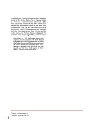 44
how best to use the expensive aerial reconnaissance
assets of the United States. As an Agency history
of overhead reconnaissance observed, “[t]he
most advanced aircraft of the 20th century had
become an anachronism before it was ever used
operationally.”10 Yet the two men most responsible
for bringing the A‑12 into existence and making it
work, the visionary engineer Kelly Johnson and the
realist technocrat Richard Bissell, anticipated this
outcome. In his project log in 1967, Johnson wrote:
I think back to 1959, before we started this
airplane, to discussions with Dick Bissell
where we seriously considered the problem
of whether there would be one more round
of aircraft before the satellites took over.
We jointly agreed there would be just one
round, and not two. That seems to have
been a very accurate evaluation.11
10Pedlow and Welzenbach, 50.
11Johnson, “Archangel Log,” 105.
 