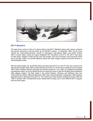 53References
SR-71 Blackbird
The best known version of the A-12 (above right) is the SR‑71 Blackbird (above left), whose nickname
has become eponymous with the entire set of OXCART variants. In December 1962, the Air Force
ordered six “reconnaissance/strike” aircraft for high-speed, high-altitude flights over hostile territory
after a nuclear attack—hence its original designator RS. Compared to the A-12, the SR-71 was about
six feet longer, weighed 15,000 pounds more fully loaded, had more prominent nose and body chines
and a two-seat cockpit, and carried additional optical and radar imagery systems and ELINT sensors in
interchangeable noses.
With the added weight, the aircraft flew slower and lower than the A-12 or the YF-12A, but it carried more
fuel and had a longer range. After an initial contract for six RS-71s, the Air Force ordered 25 more in August
1963. When President Johnson disclosed the aircraft’s existence in July 1964, he mistakenly transposed
the designator letters. Air Force officials let the error stand and came up with the Strategic Reconnaissance
(SR) category instead. The fleet, based in the United Kingdom, Okinawa, and California, flew over
3,500 sorties from March 1968 until November 1989, when it was deactivated. In September 1994 Congress
allocated funds to reactivate three SR-71s. Two aircraft and crews became operational during 1995 and
1996. In October 1997, President Bill Clinton vetoed further funding, and in June 1999 the SR‑71 program
was shut down again.
 