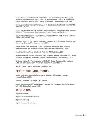 55References
Pedlow, Gregory W. and Donald E. Welzenbach. The Central Intelligence Agency and
Overhead Reconnaissance: The U-2 and OXCART Programs, 1954-1974. Washington:
Central Intelligence Agency, 1992. Chapter 6 on OXCART declassified October 2004.
Remak, Jeannette and Joseph Ventolo, Jr. A-12 Blackbird Declassified. St. Paul, MN: MBI
Publishing Co., 2001.
———. The Archangel and the OXCART: The Lockheed A-12 Blackbirds and the Dawning
of Mach III Reconnaissance. Bloomington, IN: Trafford Publishing, Co., 2008.
Rich, Ben R. and Leo Janos. Skunk Works: A Personal Memoir of My Years at Lockheed.
Boston: Little, Brown, 1994.
Richelson, Jeffrey T. The Wizards of Langley: Inside the CIA’s Directorate of Science and
Technology. Boulder, CO: Westview Press, 2001.
Suhler, Paul A. From Rainbow to GUSTO: Stealth and the Design of the Lockheed
Blackbird. Reston, VA: American Institute of Aeronautics and Astronautics, 2009.
Sweetman, Bill. Lockheed Stealth. St. Paul, MN: MBI Publishing, 2001.
Wheelon, Albert D. “And the Truth Shall Keep You Free: Recollections by the First Deputy
Director of Science and Technology,” Studies in Intelligence 39:1 (Spring 1995), 73-78.
Whittenbury, John R. “From Archangel to OXCART: Design Evolution of the Lockheed
A‑12, First of the Blackbirds.” PowerPoint presentation, August 2007.
Wings of Fame. London: Aerospace Publishing, 1997.
Reference Documents
Central Intelligence Agency, Office of Special Activities. “Chronology, 1954-68.”
Declassified, June 2003.
Johnson, Clarence L. “Archangel Log.” Undated.
———. “History of the OXCART Program.” Burbank, CA: Lockheed Aircraft Corporation, 1
July 1968. Declassified, August 2007.
Web Sites
http://blackbirds.net
http://roadrunnerinternationale.com
http://www.habu.org
http://www.lockheedmartin.com
 