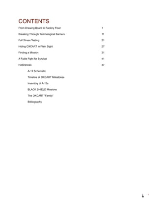 From Drawing Board to Factory Floor					 1
Breaking Through Technological Barriers				 11
Full Stress Testing							 21
Hiding OXCART in Plain Sight						 27
Finding a Mission							 31
A Futile Fight for Survival						 41
References								 47
		 A-12 Schematic
		 Timeline of OXCART Milestones
		 Inventory of A-12s
		 BLACK SHIELD Missions
		 The OXCART “Family”
		 Bibliography
CONTENTS
v
 