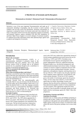 International Journal of Medical Reviews
Mini Review Article
International Journal of Medical Reviews, Volume 1, Issue 1, Winter 2014; 39-45
All rights reserved for official publication of Baqiyatallah university of medical sciences©
A Mini Review of Serotonin and Its Receptors
Mohammadreza Zarindast1
, Mohammad Nasehi1
, Mohammadjavad Hoseinpourfard*2
Abstract
Introduction
What is the serotonin?
Serotonin or 5-hydroxytryptamine (5-HT) is a
neurotransmitter. Serotonin is primarily found in the
gastrointestinal (GI) tract, platelets, and in the central
nervous system (CNS) of animals and in all bilateral
animals [1]. It is popularly thought to be a contributor to
feelings of well-being and happiness [2].
Where is serotonin in the human body?
Serotonin Pathway
Where does serotonin produce and release?
Serotonin is secreted by nuclei that originate in the median
raphe of the brain stem and project to many brain and spinal
cord areas, especially to the dorsal horns of the spinal cord
and to the hypothalamus [3].
Serotonin secreted from the enterochromaffin cells
eventually finds its way out of tissues into the blood [3]. It
is actively taken up by blood platelets which store it [3].
When the platelets bind to a clot, they disgorge serotonin,
where it serves as a vasoconstrictor and helps to regulate
hemostasis and blood clotting [4, 5]. Serotonin also
performs like as a growth factor for some types of cells
which may give it a role in wound healing [6].
Serotonin receptors
The 1987 edition of Psychopharmacology described only
four populations of 5-HT receptors: 5-HT1A, 5-HT1B, 5-
HT1C, and 5-HT2C. The 1995 edition appended the 5-
HT2A to its report. After that the most of the currently
known 5-HT receptor populations were identified in the
recent years. The last several years have witnessed an
extraordinary number of publications (about 3,000 per
year) in the 5-HT area; studies have reported the cloning of
several receptor populations previously known but not yet
cloned (e.g., 5-HT4, and 5-HT5). Nowadays occur
development of novel agonists and antagonists with
greater subpopulation selectivity, additional molecular
biological studies (e.g., site-directed mutagenesis), and
additional pharmacological and clinical studies. Evidence
continues to mount in support of important roles for 5-HT
receptors in various neuropsychiatric disorders. Anxiety,
depression, schizophrenia, migraine, and drug abuse are at
the top of the list. 5-HT receptors may also play important
roles in appetite control, aggression, sexual behavior, and
cardiovascular disorders. As the list of 5-HT receptors
grows, the number of serotonergic agents has also grown.
Today, we have many more selective, or semi-selective,
agents than ever before. Knowledge of amino acid
sequence data has allowed the construction of hypothetical
three-dimensional graphics models of various populations
of 5-HT receptors. Once appropriate models have been
identified, it may be possible to rationally design novel and
highly-selective serotonergic agents [4]. Table1. Show this
progressive.
Mechanisms: Function and Effects
Functions of serotonin
Serotonin acts as a both exciter and inhibitor pertaining to
location and its tasks. (Table1) It is an inhibitor of pain by
its pathways in the spinal cord, and an inhibitor action in the
higher regions of the nervous system. It is believed to help
control the mood of the person, perhaps even to cause sleep
[3].
Serotonin is one of the most important Neurotransmitter and made up of
aminoacids. Including L-tryptophan, only the L-isomer is used in protein
synthesis and can pass across the blood-brain. Serotonin concentration in
organisms is among the lowest of all amino acids and it has relatively low
tissue. In this paper a brief review has done pertaining to history of serotonin,
and potential cognitive aspects including CNS and PNS modulation of
serotonin. Major focus of paper is to review subtypes of serotonin receptors.
It’s gathered up-to-date information about other pharmacologic agents such
as agonist and antagonist of serotonin.
Keywords: Serotonin, Receptors, Pharmacological Agents, Agonist,
Antagonist
1. Cognitive Neuroscience Department, Institute
of Cognitive Sciences Studies, Tehran, Iran
2. Health Management Research Center,
Baqiyatallah University of Medical Sciences,
Tehran, Iran
*Corresponding Author
Mohammadjavad Hoseinpourfard, Health
Management Research Center, Baqiyatallah
University of Medical Sciences, Tehran, Iran
E-mail: hpf.javad@gmail.com
Submission Date: 17/12/2013
Accepted Date: 14/01/2014
 
