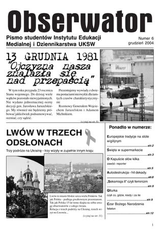 Pismo studentów Instytutu Edukacji                                                                                Numer 6
Medialnej i Dziennikarstwa UKSW                                                                              grudzień 2004



13 GRUDNIA 1981
"Ojczyzna nasza
znalaz³a siê
nad przepaœci¹"
  W tym roku przypada 23 rocznica       Prezentujemy wywiady z dwie-
Stanu wojennego. Do dzisiaj wiele     ma postaciami niezwykle dla tam-
wątków pozostało niewyjaśnionych.     tych czasów charakterystyczny-
Nie wydano jednoznacznej oceny        mi:
decyzji gen. Jarosława Jaruzelskie-     Rozmowy Generałem Wojcie-
go. My również nie będziemy pró-      chem Jaruzelskim i Adamem
bować jakkolwiek podsumowywać,        Michnikiem.
oceniać, czy sądzić.
                                                            (czytaj na str. 6)

                                                                                      Ponadto w numerze:
LWÓW W TRZECH                                                                       Europejskie tradycje na stole

ODSŁONACH                                                                           wigilijnym
                                                                                    ..................................................str.2
Trzy podróże na Ukrainę - trzy wizyty w zupełnie innym kraju                        Święta w supermarkecie
                                                                                    ..................................................str.3
                                                                                    O Kapuście słów kilka
                                                                                    zawód - reporter
                                                                                    .................................................str.5
                                                                                    Autodestrukcja - hit dekady.
                                                                                    ..................................................str.8
                                                                                    „Seksmisja II” czyli feminizm
                                                                                    ..................................................str.9
                                                                                    Qlturka
                                Lwów to miasto bliskie sercu wielu Polaków. Tak     czyli co, gdzie, kiedy i za ile
                                jak Polska - podlega gwałtownym przemianom.         .................................................str.9
                                Tak jak Polska 15 lat temu skupia na sobie uwa-
                                                                                    Czar Bożego Narodzenia
                                gę obserwatorów z całego świata.
                                Relacja z trzech podróży na Ukrainę, trzech wi-     felieton
                                zyt we Lwowie...                                    ................................................str.12
                                                              (czytaj na str. 11)


                                                                                                                                         1
 