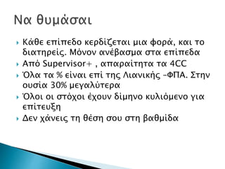  Κάθε επίπεδο κερδίζεται μια φορά, και το
διατηρείς. Μόνον ανέβασμα στα επίπεδα
 Από Supervisor+ , απαραίτητα τα 4CC
 Όλα τα % είναι επί της Λιανικής –ΦΠΑ. Στην
ουσία 30% μεγαλύτερα
 Όλοι οι στόχοι έχουν δίμηνο κυλιόμενο για
επίτευξη
 Δεν χάνεις τη θέση σου στη βαθμίδα
 