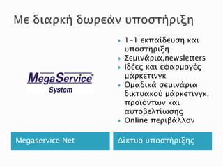 Megaservice Net Δίκτυο υποστήριξης
 1-1 εκπαίδευση και
υποστήριξη
 Σεμινάρια,newsletters
 Ιδέες και εφαρμογές
μάρκετινγκ
 Ομαδικά σεμινάρια
δικτυακού μάρκετινγκ,
προϊόντων και
αυτοβελτίωσης
 Online περιβάλλον
 