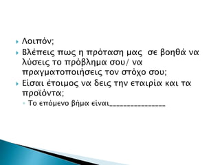  Λοιπόν;
 Βλέπεις πως η πρόταση μας σε βοηθά να
λύσεις το πρόβλημα σου/ να
πραγματοποιήσεις τον στόχο σου;
 Είσαι έτοιμος να δεις την εταιρία και τα
προϊόντα;
◦ Το επόμενο βήμα είναι________________
 