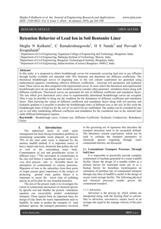 Megha N Kulkarni et al. Int. Journal of Engineering Research and Applications www.ijera.com
ISSN: 2248-9622, Vol. 6, Issue 1, (Part - 6) January 2016, pp.103-108
www.ijera.com 103|P a g e
Retention Behavior of Lead Ion in Soil Bentonite Liner
Megha N Kulkarni1
, C Ramakrishnegowda2
, H S Nanda3
and Puvvadi V
Sivapullaiah4
1
Department of Civil Engineering, Nagarjuna College of Engineering and Technology, Bengaluru, India.
2
Department of Civil Engineering, Maharaja Institute of Technology, Mysore, India.
3
Department of Civil Engineering, Bangalore Technological Institute, Bengaluru, India.
4
Department of Civil Engineering, Indian Institute of science Bengaluru -560012, India.
Abstract
In this study, it is proposed to obtain breakthrough curves for commonly occurring lead ions in any effluents
through locally available soil amended with 10% bentonite and determine the diffusion coefficients. The
theoretical breakthrough curves of migrating ions in the soil column experiment are generated using
mathematical equation considering effective diffusion coefficients , knowing soil parameters and hydraulic
head. These curves are then compared with experimental curves. In cases where the theoretical and experimental
breakthrough curve do not match, there would be need to consider other parameter retardation factor along with
diffusion coefficient. Theoretical curves are generated for sets of diffusion coefficient and retardation factor.
The sets which give theoretical curve close to experimentally determined breakthrough curves are accepted.
Thus it may be possible to bring out the condition for the dominance of diffusion coefficient and retardation
factor. Then knowing the values of diffusion coefficient and retardation factor along with soil porosity and
hydraulic gradient it is possible to predict the breakthrough times of different ions in the soil. In this work the
breakthrough times of lead ion for the soil of 1m and 0.5m are established. The studies can be extended for any
ion or soil after establishing diffusion coefficient and retardation for the considered ions in the selected liner
under different hydrological regimes.
Keywords: Breakthrough curve, Column test, Diffusion Coefficient, Hydraulic Conductivity, Retardation
Factor
I. Introduction
The authorized sector of solid waste
management has been facing tremendous problems in
maintaining sustainable waste disposal. At present
70% of the total solid waste is disposed by the
sanitary landfill method. It is important source of
heavy metals and toxic chemicals that pollute the soil
as well as the surrounding water body.
Contamination of soil and groundwater occurs in
different ways. [1]
The movement of contaminants in
the clay soil before it reaches the ground water is a
very slow process and is favorable factor for
attenuation of contaminants in various processes.
Migration of ions in the subsurface from their point
of origin assume great importance in the context of
protecting ground water quality. Hence it is
important to assess the travel time of polluting
species in soil to plan for any remedial measures.
The aim of the present study is to investigate the
extent of contaminant attenuation of chemical species
by specific soil and whether the present retardation
equation can successfully predict contaminant
transport. These aspects form an important basis for
design of clay liners for waste impoundment such as
landfills. In order to predict the transport of lead
pollutant species, the transport parameters involved
in the governing set of equations that describes the
transport processes need to be accurately defined.
The laboratory column experiments, which can be
used to estimate the transport parameters of
chemicals species migrating through waste
contaminant barriers, are discussed.
1.1 Contaminant Transport Processes Through
Soil Liner
It is impossible to practically provide complete
contaminant of leachate generated in a waste Landfill
facility. Hence the design of a suitable (either as a
primary barrier for municipal waste site or as a
backup barrier for hazardous waste)requires an
estimation of potential rate of contaminant transport
through clay liner of landfill is useful in the design of
secure waste storage facility. The following physical
and chemical processes usually govern the
contaminant transport.
1.1.1 Advection
Advection is the process by which solutes are
transported along with the flowing fluid or solvent.
Due to advection, non-reactive solutes travel at an
average rate equal to the seepage velocity of the pore
fluid
RESEARCH ARTICLE OPEN ACCESS
 