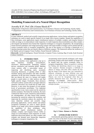 Aswathy K S Int. Journal of Engineering Research and Applications www.ijera.com
ISSN: 2248-9622, Vol. 6, Issue 2, (Part - 4) February 2016, pp.87-93
www.ijera.com 87|P a g e
Modelling Framework of a Neural Object Recognition
Aswathy K S*, Prof. (Dr.) Gnana Sheela K**
*(Department of Electronics and Communication, Toc H Institute of Science and Technology, Kerala, India)
** (Department of Electronics and Communication, Toc H Institute of Science and Technology, Kerala, India)
ABSTRACT
In many industrial, medical and scientific image processing applications, various feature and pattern recognition
techniques are used to match specific features in an image with a known template. Despite the capabilities of
these techniques, some applications require simultaneous analysis of multiple, complex, and irregular features
within an image as in semiconductor wafer inspection. In wafer inspection discovered defects are often complex
and irregular and demand more human-like inspection techniques to recognize irregularities. By incorporating
neural network techniques such image processing systems with much number of images can be trained until the
system eventually learns to recognize irregularities. The aim of this project is to develop a framework of a
machine-learning system that can classify objects of different category. The framework utilizes the toolboxes in
the Matlab such as Computer Vision Toolbox, Neural Network Toolbox etc.
Keywords: Artificial Intelligence, Neural Networks, Computer Vision, Learning, Bag of words, Scale Invariant
Feature Transform.
I. INTRODUCTION
Today, machine vision applications crop up in
many industries, including semiconductor,
electronics, pharmaceuticals, packaging, medical
devices, automotive and consumer goods. Machine
vision systems offer a non-contact means of
inspecting and identifying parts, accurately
measuring dimensions, or guiding robots or other
machines during pick-and-place and other assembly
operations. In the near term, computer vision systems
that can discern the story in a picture will enable
people to search photo or video archives and find
highly specific images. Eventually, these advances
will lead to robotic systems able to navigate unknown
situations. Driverless cars would also be made safer.
However, it also raises the prospect of even greater
levels of government surveillance. Two important
specifications in any vision system are the sensitivity
and the resolution. The better the resolution, the more
confined the field of vision. Sensitivity and resolution
are interdependent. All other factors held constant,
increasing the sensitivity reduces the resolution, and
improving the resolution reduces the sensitivity. In
many industrial, medical and scientific image
processing applications, various feature and pattern
recognition techniques are used to match specific
features in an image with a known template. Despite
the capabilities of these techniques, some
applications require simultaneous analysis of
multiple, complex, and irregular features within an
image as in semiconductor wafer inspection. In wafer
inspection discovered defects are often complex and
irregular and demand more human-like inspection
techniques to recognize irregularities. By
incorporating neural network techniques such image
processing systems with much number of images can
be trained until the system eventually learns to
recognize irregularities. Object recognition is nothing
but finding and identifying objects in an image or
video sequence. Humans recognize a multitude of
objects in images with little effort, despite the fact
that the image of the objects may vary somewhat in
different viewpoints, in many different sizes and
scales or even when they are translated or rotated.
Objects can even be recognized when they are
partially obstructed from view. This task is still a
challenge for computer vision systems. Many
approaches to the task have been implemented over
multiple decades.
Fig 1.1 Vision - Human vs. Machine
II. LITERATURE SURVEY
Automatically generating captions of an image is
a task very close to the heart of scene understanding.
This requires, identifying and detecting objects,
RESEARCH ARTICLE OPEN ACCESS
 