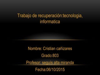 Trabajo de recuperación:tecnologia,
informatica
Nombre: Cristian cañizares
Grado:803
Profesor: seguís alta miranda
Fecha:06/10/2015
 