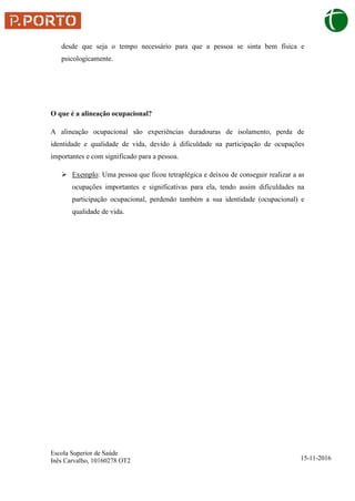 Escola Superior de Saúde
Inês Carvalho, 10160278 OT2 15-11-2016
desde que seja o tempo necessário para que a pessoa se sinta bem física e
psicologicamente.
O que é a alineação ocupacional?
A alineação ocupacional são experiências duradouras de isolamento, perda de
identidade e qualidade de vida, devido à dificuldade na participação de ocupações
importantes e com significado para a pessoa.
 Exemplo: Uma pessoa que ficou tetraplégica e deixou de conseguir realizar a as
ocupações importantes e significativas para ela, tendo assim dificuldades na
participação ocupacional, perdendo também a sua identidade (ocupacional) e
qualidade de vida.
 