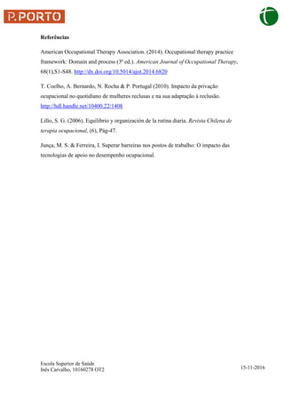 Escola Superior de Saúde
Inês Carvalho, 10160278 OT2 15-11-2016
Referências
American Occupational Therapy Association. (2014). Occupational therapy practice
framework: Domain and process (3ª ed.). American Journal of Occupational Therapy,
68(1),S1-S48. http://dx.doi.org/10.5014/ajot.2014.6820
T. Coelho, A. Bernardo, N. Rocha & P. Portugal (2010). Impacto da privação
ocupacional no quotidiano de mulheres reclusas e na sua adaptação à reclusão.
http://hdl.handle.net/10400.22/1408
Lillo, S. G. (2006). Equilibrio y organización de la rutina diaria. Revista Chilena de
terapia ocupacional, (6), Pág-47.
Junça, M. S. & Ferreira, I. Superar barreiras nos postos de trabalho: O impacto das
tecnologias de apoio no desempenho ocupacional.
 