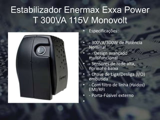 Estabilizador Enermax Exxa Power
T 300VA 115V Monovolt
• Especificações:
• - 300VA/300W de Potência
Nominal
• - - Design avançado
multifuncional
• - Sensores de rede alta,
normal e baixa
• - Chave de Liga/Desliga (I/O)
embutida
• - Com filtro de linha (ruídos)
EMI/RFI
• - Porta-Fúsivel externo
•
 