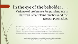 In the eye of the beholder . . .
Variance of preference for grassland traits
between Great Plains ranchers and the
general population.
Terrie A. Becerra, Sociology, Anthropology, & SocialWork, Kansas State University
David M. Engle, Natural Resource Ecology and Management, Oklahoma State University
R. Dwayne Elmore, Natural Resource Ecology and Management, Oklahoma State University
Samuel D. Fuhlendorf, Natural Resource Ecology and Management, Oklahoma State University
Research was funded by USDA–AFRI Managed Ecosystems #2010-85101-20457
and by the Oklahoma Agricultural Experiment Station.
 