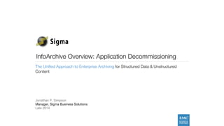 InfoArchive Overview: Application Decommissioning 
The Unified Approach to Enterprise Archiving for Structured Data & Unstructured 
Content 
Jonathan P. Simpson 
Manager, Sigma Business Solutions 
Late 2014 
 