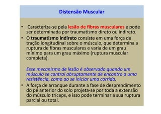 Distensão Muscular
• Caracteriza-se pela lesão de fibras musculares e pode
ser determinada por traumatismo direto ou indireto.
• O traumatismo indireto consiste em uma força de
tração longitudinal sobre o músculo, que determina a
ruptura de fibras musculares e varia de um grau
mínimo para um grau máximo (ruptura muscular
completa).
Esse mecanismo de lesão é observado quando um
músculo se contrai abruptamente de encontro a uma
resistência, como ao se iniciar uma corrida.
• A força de arranque durante a fase de desprendimento
do pé anterior do solo projeta-se por toda a extensão
do músculo tríceps, e isso pode terminar a sua ruptura
parcial ou total.
 