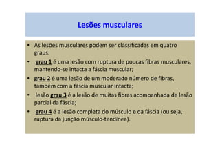 Lesões musculares
• As lesões musculares podem ser classificadas em quatro
graus:
• grau 1 é uma lesão com ruptura de poucas fibras musculares,
mantendo-se intacta a fáscia muscular;
• grau 2 é uma lesão de um moderado número de fibras,
também com a fáscia muscular intacta;
• lesão grau 3 é a lesão de muitas fibras acompanhada de lesão
parcial da fáscia;
• grau 4 é a lesão completa do músculo e da fáscia (ou seja,
ruptura da junção músculo-tendínea).
 