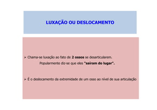 LUXAÇÃO OU DESLOCAMENTOLUXAÇÃO OU DESLOCAMENTO
Chama-se luxação ao fato de 2 ossos se desarticularem.
Popularmente diz-se que eles "saíram do lugar".
É o deslocamento da extremidade de um osso ao nível de sua articulação
 