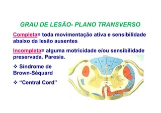 GRAU DE LESÃO- PLANO TRANSVERSO
Completa= toda movimentação ativa e sensibilidade
abaixo da lesão ausentes
Incompleta= alguma motricidade e/ou sensibilidade
preservada. Paresia.
Síndrome de
Brown-Séquard
“Central Cord”
 