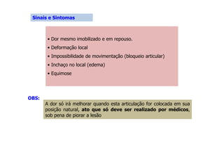 Sinais e Sintomas
• Dor mesmo imobilizado e em repouso.
• Deformação local
• Impossibilidade de movimentação (bloqueio articular)
• Inchaço no local (edema)
• Equimose
OBS:
A dor só irá melhorar quando esta articulação for colocada em sua
posição natural, ato que só deve ser realizado por médicos,
sob pena de piorar a lesão
 