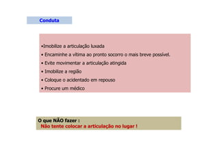 •Imobilize a articulação luxada
• Encaminhe a vítima ao pronto socorro o mais breve possível.
• Evite movimentar a articulação atingida
• Imobilize a região
• Coloque o acidentado em repouso
• Procure um médico
Conduta
O que NÃO fazer :
Não tente colocar a articulação no lugar !
 