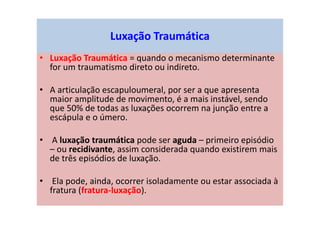 Luxação Traumática
• Luxação Traumática = quando o mecanismo determinante
for um traumatismo direto ou indireto.
• A articulação escapuloumeral, por ser a que apresenta
maior amplitude de movimento, é a mais instável, sendo
que 50% de todas as luxações ocorrem na junção entre a
escápula e o úmero.
• A luxação traumática pode ser aguda – primeiro episódio
– ou recidivante, assim considerada quando existirem mais
de três episódios de luxação.
• Ela pode, ainda, ocorrer isoladamente ou estar associada à
fratura (fratura-luxação).
 