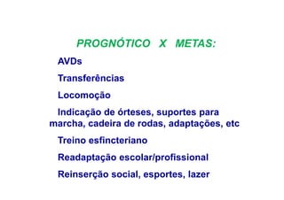 PROGNÓTICO X METAS:
AVDs
Transferências
Locomoção
Indicação de órteses, suportes para
marcha, cadeira de rodas, adaptações, etc
Treino esfincteriano
Readaptação escolar/profissional
Reinserção social, esportes, lazer
 