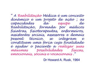 “ A Reabilitação Médica é um conceito
dinâmico e um projeto de ação ; as
capacidades da equipe de
Reabilitação, formada por médicos
fisiatras, fisioterapeutas, enfermeiros,
assistentes sociais, assessores e demais
pessoal técnico, se integram e
constituem uma força cuja finalidade
é ajudar o paciente a realizar suas
máximas possibilidades físicas,
emocionais, sociais e vocacionais .”
Dr Howard A. Rusk, 1964
 