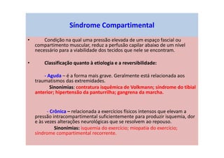 Síndrome Compartimental
• Condição na qual uma pressão elevada de um espaço fascial ou
compartimento muscular, reduz a perfusão capilar abaixo de um nível
necessário para a viabilidade dos tecidos que nele se encontram.
• Classificação quanto à etiologia e a reversibilidade:
- Aguda – é a forma mais grave. Geralmente está relacionada aos
traumatismos das extremidades.
Sinonímias: contratura isquêmica de Volkmann; síndrome do tibial
anterior; hipertensão da panturrilha; gangrena da marcha.
- Crônica – relacionada a exercícios físicos intensos que elevam a
pressão intracompartimental suficientemente para produzir isquemia, dor
e às vezes alterações neurológicas que se resolvem ao repouso.
Sinonímias: isquemia do exercício; miopatia do exercício;
síndrome compartimental recorrente.
 