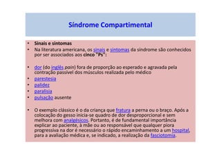 • Sinais e sintomas
• Na literatura americana, os sinais e sintomas da síndrome são conhecidos
por ser associados aos cinco "Ps":
• dor (do inglês pain) fora de proporção ao esperado e agravada pela
contração passível dos músculos realizada pelo médico
• parestesia
• palidez
• paralisia
• pulsação ausente
• O exemplo clássico é o da criança que fratura a perna ou o braço. Após a
colocação do gesso inicia-se quadro de dor desproporcional e sem
melhora com analgésicos. Portanto, é de fundamental importância
explicar ao paciente, à mãe ou ao responsável que qualquer piora
progressiva na dor é necessário o rápido encaminhamento a um hospital,
para a avaliação médica e, se indicado, a realização da fasciotomia.
Síndrome Compartimental
 