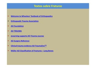 Textos sobre Fraturas
Welcome to Wheeless' Textbook of Orthopaedics
Orthopaedic Trauma Association
AO Foundation
AO TRAUMA
eLearning supports AO Trauma courses
AO Surgery Reference
Clinical trauma evidence AO TraumalineTM
Müller AO Classification of Fractures – Long Bones
 